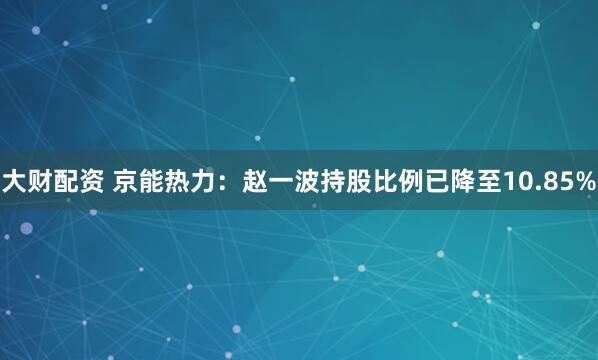 大财配资 京能热力：赵一波持股比例已降至10.85%