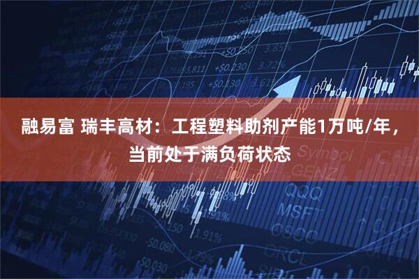 融易富 瑞丰高材：工程塑料助剂产能1万吨/年，当前处于满负荷状态