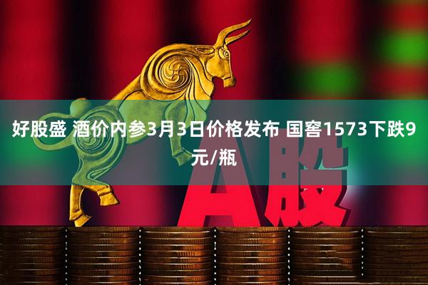 好股盛 酒价内参3月3日价格发布 国窖1573下跌9元/瓶