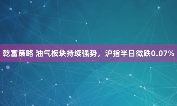 乾富策略 油气板块持续强势，沪指半日微跌0.07%