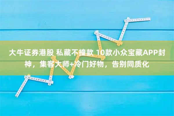 大牛证券港股 私藏不撞款 10款小众宝藏APP封神，集客大师+冷门好物，告别同质化
