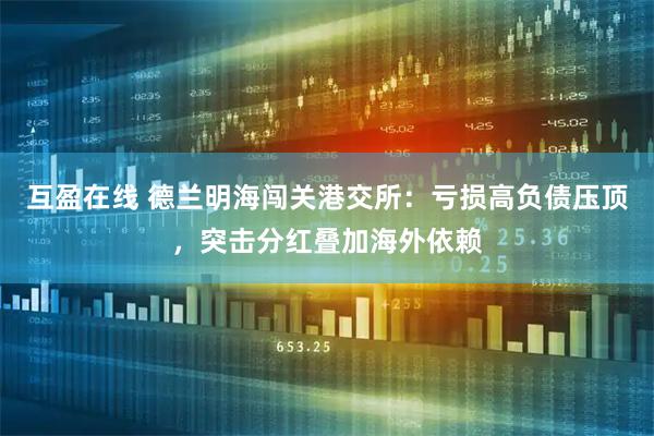 互盈在线 德兰明海闯关港交所：亏损高负债压顶，突击分红叠加海外依赖
