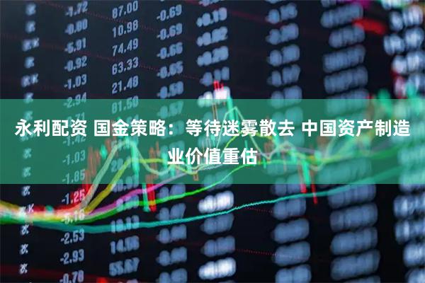 永利配资 国金策略：等待迷雾散去 中国资产制造业价值重估
