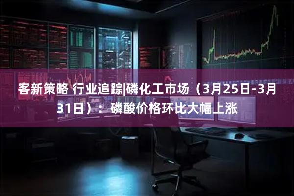 客新策略 行业追踪|磷化工市场（3月25日-3月31日）：磷酸价格环比大幅上涨