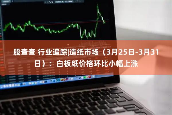 股查查 行业追踪|造纸市场（3月25日-3月31日）：白板纸价格环比小幅上涨
