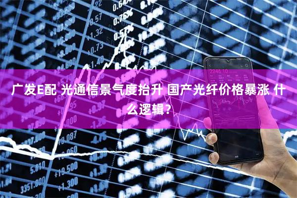 广发E配 光通信景气度抬升 国产光纤价格暴涨 什么逻辑？