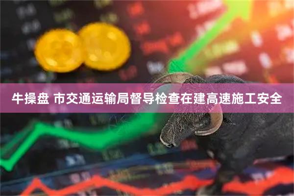 牛操盘 市交通运输局督导检查在建高速施工安全