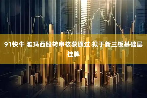 91快牛 雅玛西股转审核获通过 拟于新三板基础层挂牌