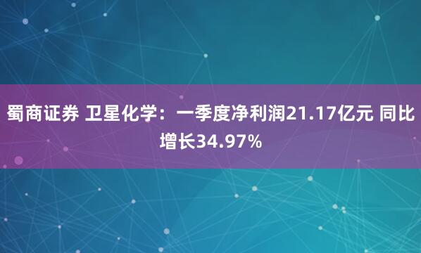 蜀商证券 卫星化学：一季度净利润21.17亿元 同比增长34.97%