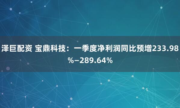 泽巨配资 宝鼎科技：一季度净利润同比预增233.98%—289.64%