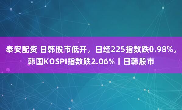 泰安配资 日韩股市低开，日经225指数跌0.98%，韩国KOSPI指数跌2.06%丨日韩股市