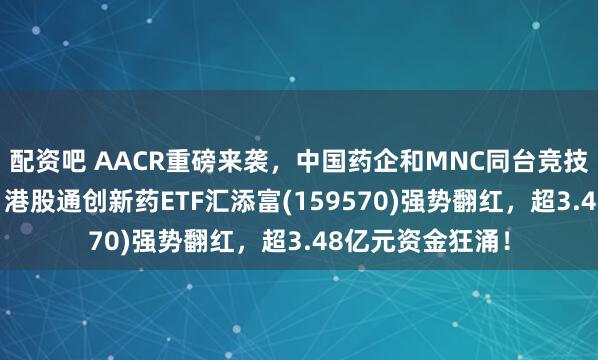 配资吧 AACR重磅来袭，中国药企和MNC同台竞技，ADC成焦点！港股通创新药ETF汇添富(159570)强势翻红，超3.48亿元资金狂涌！