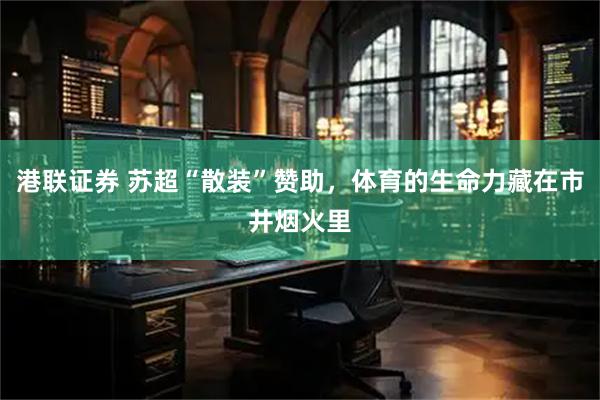 港联证券 苏超“散装”赞助，体育的生命力藏在市井烟火里