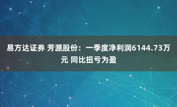 易方达证券 芳源股份：一季度净利润6144.73万元 同比扭亏为盈