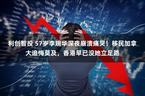 利创智投 57岁李婉华深夜崩溃痛哭！移民加拿大追悔莫及，香港早已没她立足路