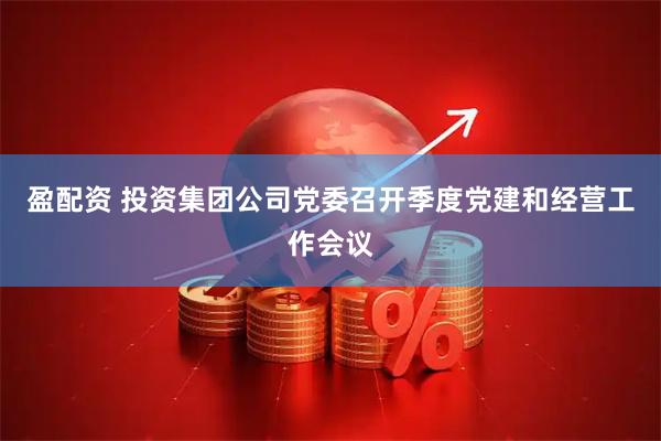 盈配资 投资集团公司党委召开季度党建和经营工作会议