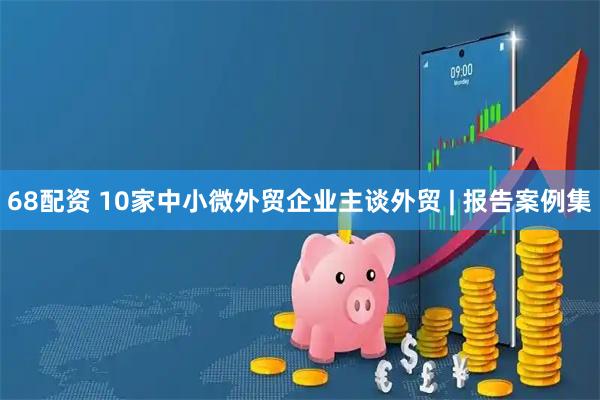 68配资 10家中小微外贸企业主谈外贸 | 报告案例集