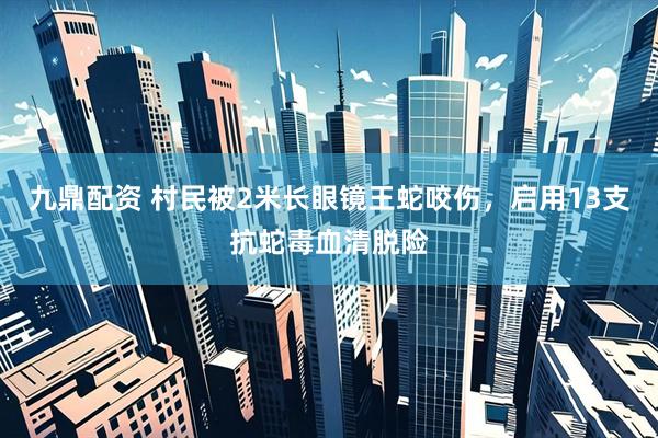 九鼎配资 村民被2米长眼镜王蛇咬伤，启用13支抗蛇毒血清脱险