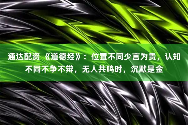 通达配资 《道德经》：位置不同少言为贵，认知不同不争不辩，无人共鸣时，沉默是金