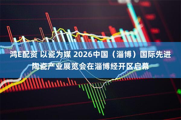 鸿E配资 以瓷为媒 2026中国（淄博）国际先进陶瓷产业展览会在淄博经开区启幕