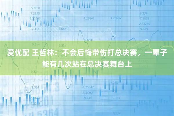 爱优配 王哲林：不会后悔带伤打总决赛，一辈子能有几次站在总决赛舞台上