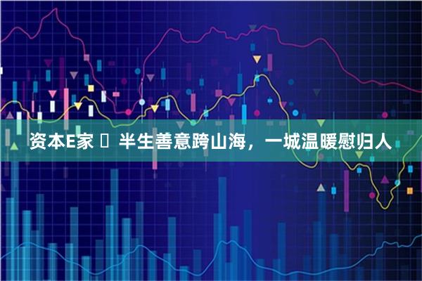 资本E家 ​半生善意跨山海，一城温暖慰归人