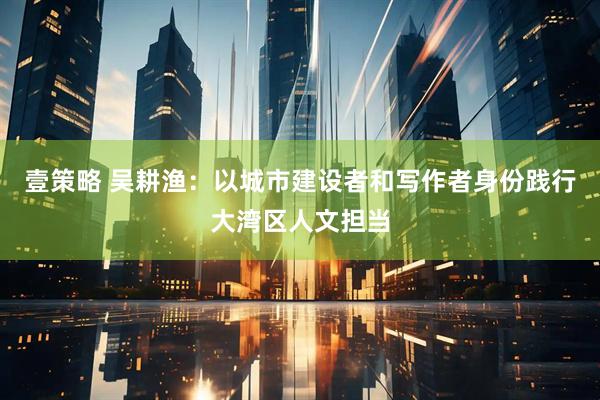 壹策略 吴耕渔：以城市建设者和写作者身份践行大湾区人文担当