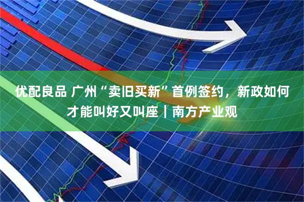 优配良品 广州“卖旧买新”首例签约，新政如何才能叫好又叫座｜南方产业观