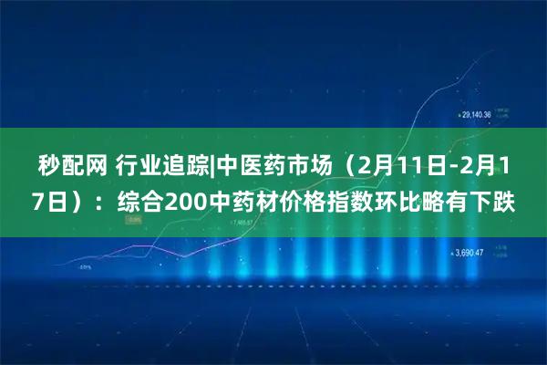 秒配网 行业追踪|中医药市场（2月11日-2月17日）：综合200中药材价格指数环比略有下跌