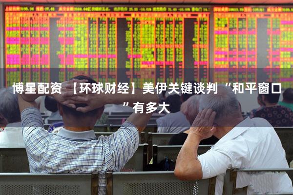博星配资 【环球财经】美伊关键谈判 “和平窗口”有多大