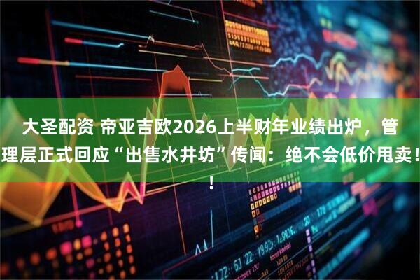 大圣配资 帝亚吉欧2026上半财年业绩出炉，管理层正式回应“出售水井坊”传闻：绝不会低价甩卖！