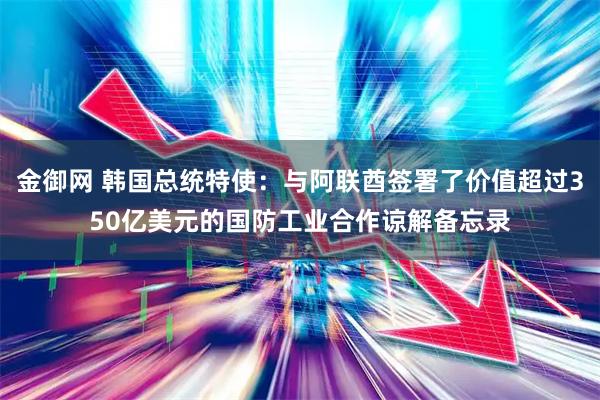 金御网 韩国总统特使：与阿联酋签署了价值超过350亿美元的国防工业合作谅解备忘录