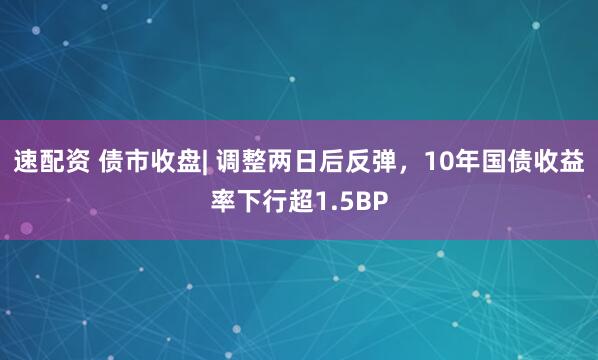 速配资 债市收盘| 调整两日后反弹，10年国债收益率下行超1.5BP