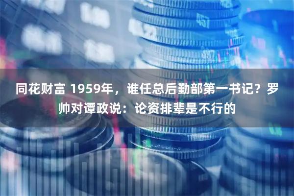 同花财富 1959年，谁任总后勤部第一书记？罗帅对谭政说：论资排辈是不行的