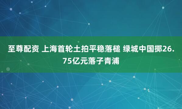 至尊配资 上海首轮土拍平稳落槌 绿城中国掷26.75亿元落子青浦