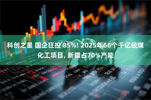 科创之星 国企狂投 85%! 2025年66个千亿级煤化工项目, 新疆占70%产能