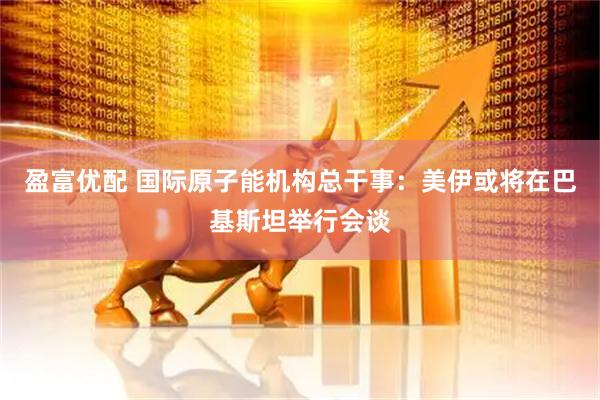 盈富优配 国际原子能机构总干事：美伊或将在巴基斯坦举行会谈