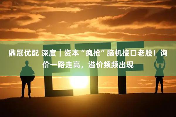 鼎冠优配 深度｜资本“疯抢”脑机接口老股！询价一路走高，溢价频频出现