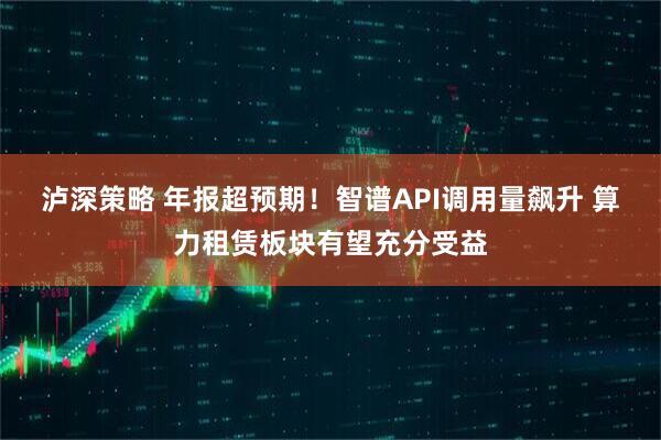 泸深策略 年报超预期！智谱API调用量飙升 算力租赁板块有望充分受益