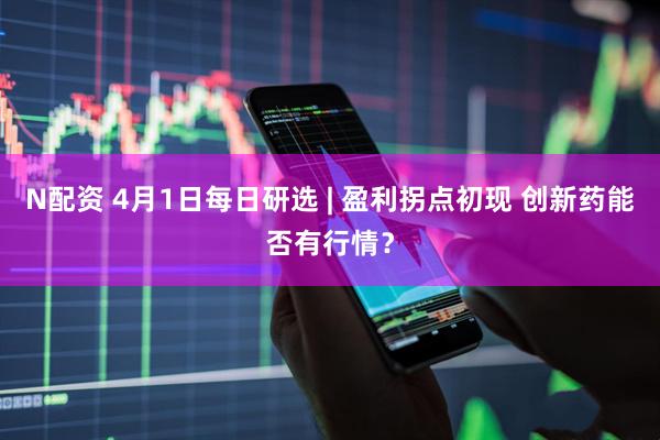 N配资 4月1日每日研选 | 盈利拐点初现 创新药能否有行情？