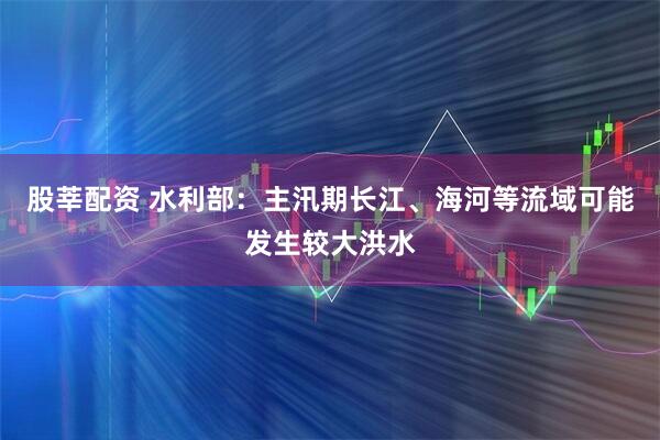 股莘配资 水利部：主汛期长江、海河等流域可能发生较大洪水