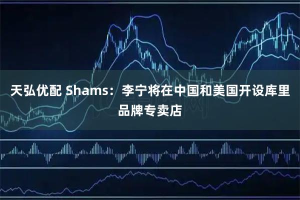 天弘优配 Shams：李宁将在中国和美国开设库里品牌专卖店