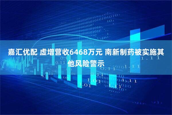 嘉汇优配 虚增营收6468万元 南新制药被实施其他风险警示