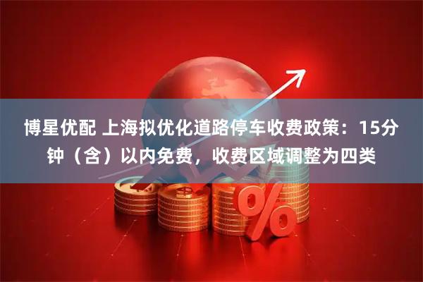 博星优配 上海拟优化道路停车收费政策：15分钟（含）以内免费，收费区域调整为四类