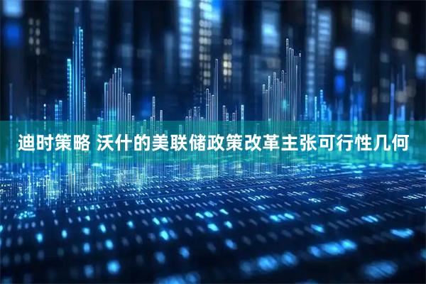 迪时策略 沃什的美联储政策改革主张可行性几何