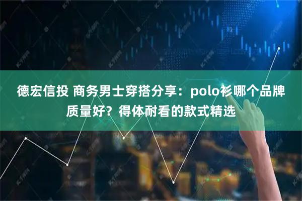 德宏信投 商务男士穿搭分享：polo衫哪个品牌质量好？得体耐看的款式精选