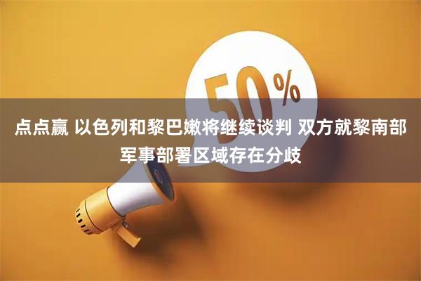 点点赢 以色列和黎巴嫩将继续谈判 双方就黎南部军事部署区域存在分歧