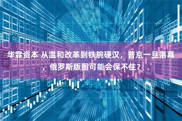 华霖资本 从温和改革到铁腕硬汉，普京一旦落幕，俄罗斯版图可能会保不住？