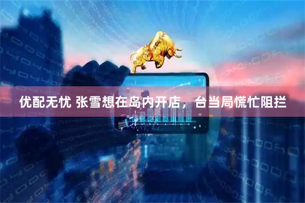优配无忧 张雪想在岛内开店，台当局慌忙阻拦
