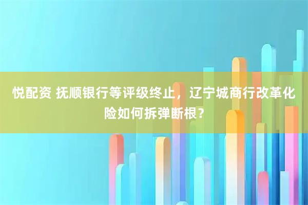 悦配资 抚顺银行等评级终止，辽宁城商行改革化险如何拆弹断根？